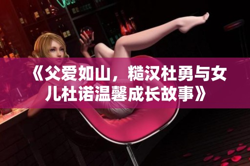 《父爱如山，糙汉杜勇与女儿杜诺温馨成长故事》