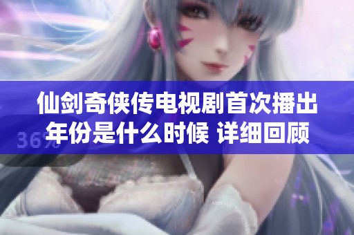仙剑奇侠传电视剧首次播出年份是什么时候 详细回顾经典剧情与角色