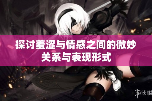 探讨羞涩与情感之间的微妙关系与表现形式