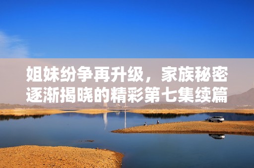 姐妹纷争再升级，家族秘密逐渐揭晓的精彩第七集续篇