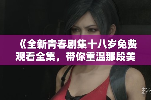 《全新青春剧集十八岁免费观看全集，带你重温那段美好时光》