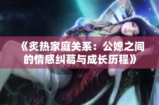 《炙热家庭关系：公媳之间的情感纠葛与成长历程》