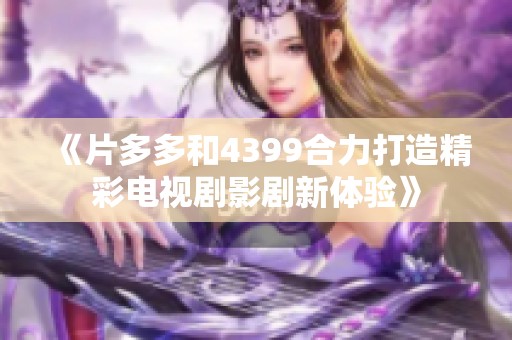 《片多多和4399合力打造精彩电视剧影剧新体验》