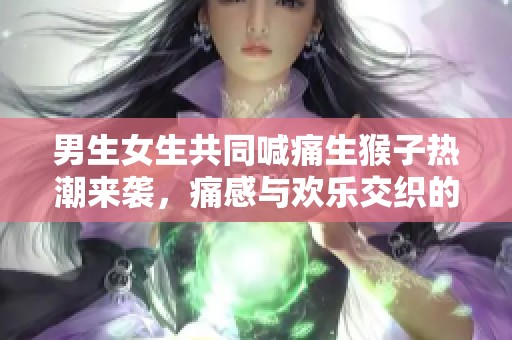 男生女生共同喊痛生猴子热潮来袭，痛感与欢乐交织的乐趣分享