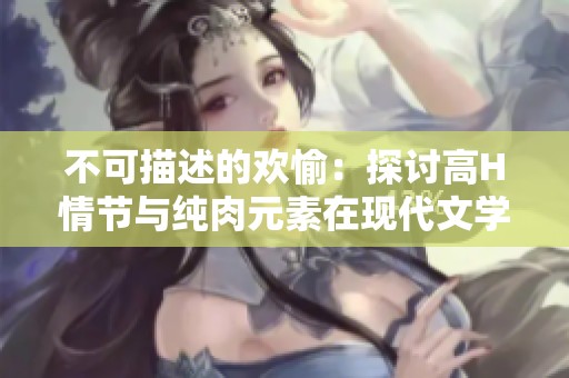 不可描述的欢愉：探讨高H情节与纯肉元素在现代文学中的吸引力与影响