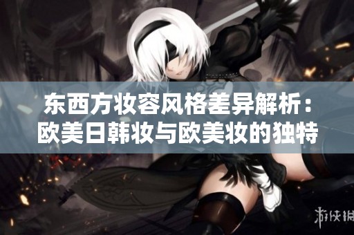 东西方妆容风格差异解析：欧美日韩妆与欧美妆的独特特点详解