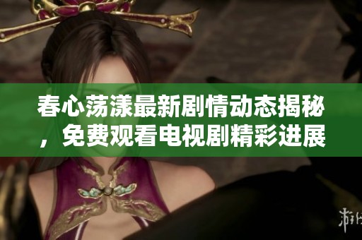春心荡漾最新剧情动态揭秘，免费观看电视剧精彩进展全分析