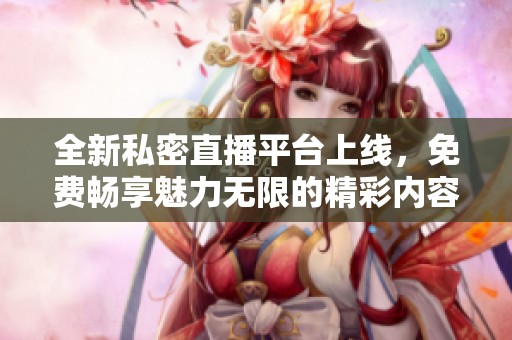 全新私密直播平台上线，免费畅享魅力无限的精彩内容