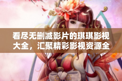 看尽无删减影片的琪琪影视大全，汇聚精彩影视资源全攻略