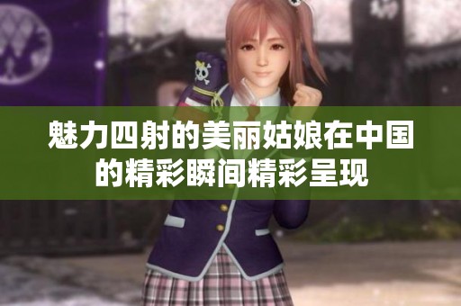 魅力四射的美丽姑娘在中国的精彩瞬间精彩呈现