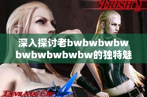 深入探讨老bwbwbwbwbwbwbwbwbw的独特魅力与影响力的全面评价