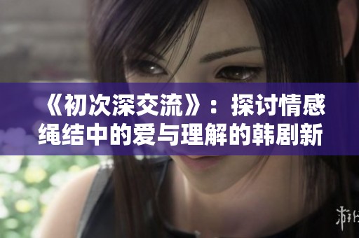 《初次深交流》：探讨情感绳结中的爱与理解的韩剧新篇章