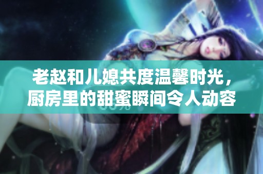 老赵和儿媳共度温馨时光，厨房里的甜蜜瞬间令人动容