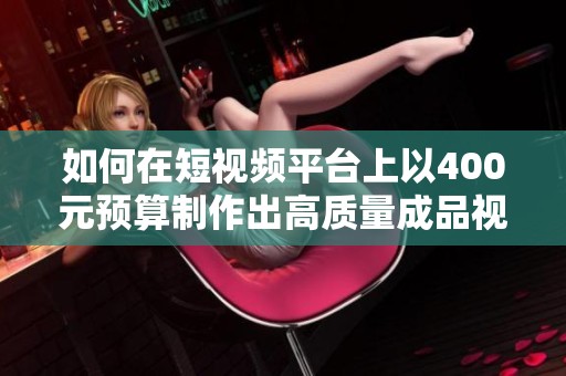 如何在短视频平台上以400元预算制作出高质量成品视频技巧分享