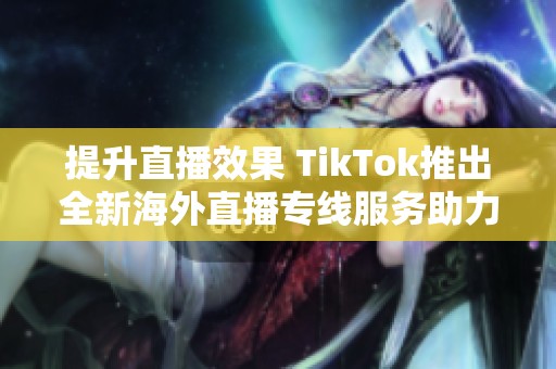 提升直播效果 TikTok推出全新海外直播专线服务助力内容创作者