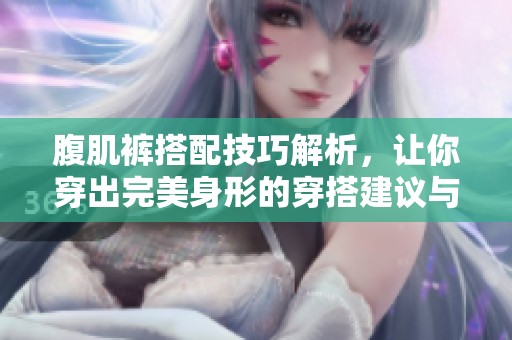 腹肌裤搭配技巧解析，让你穿出完美身形的穿搭建议与注意事项