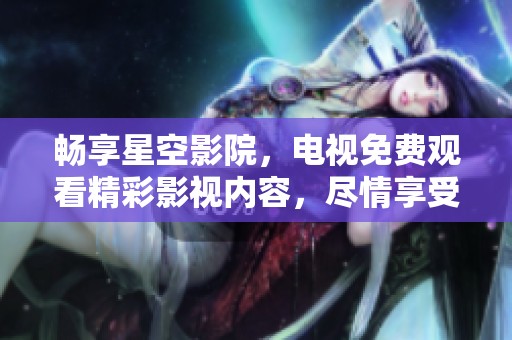 畅享星空影院，电视免费观看精彩影视内容，尽情享受视听盛宴
