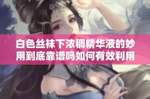 白色丝袜下浓稠精华液的妙用到底靠谱吗如何有效利用这种护肤方法