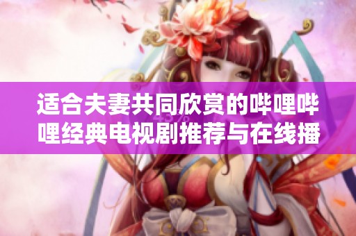 适合夫妻共同欣赏的哔哩哔哩经典电视剧推荐与在线播放攻略