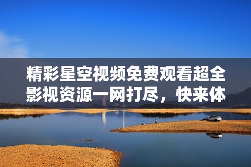 精彩星空视频免费观看超全影视资源一网打尽，快来体验！