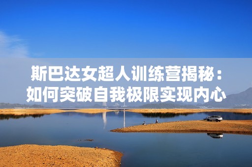 斯巴达女超人训练营揭秘：如何突破自我极限实现内心强大