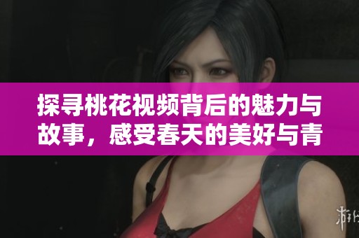 探寻桃花视频背后的魅力与故事，感受春天的美好与青春的气息