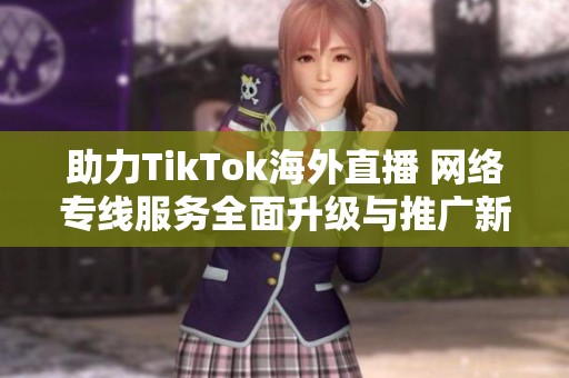 助力TikTok海外直播 网络专线服务全面升级与推广新机遇