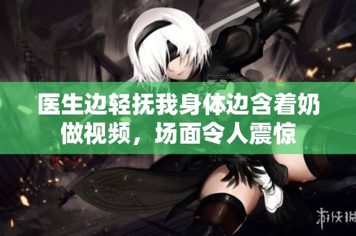 医生边轻抚我身体边含着奶做视频，场面令人震惊