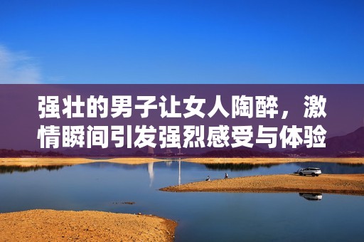 强壮的男子让女人陶醉，激情瞬间引发强烈感受与体验