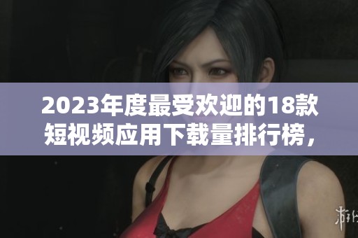 2023年度最受欢迎的18款短视频应用下载量排行榜，你知道哪些吗