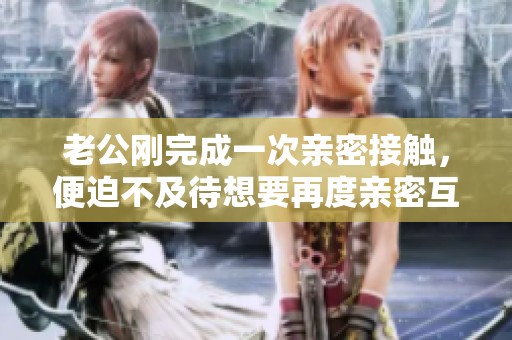 老公刚完成一次亲密接触，便迫不及待想要再度亲密互动的真实细节揭秘