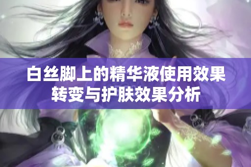 白丝脚上的精华液使用效果转变与护肤效果分析