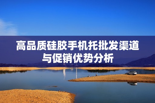 高品质硅胶手机托批发渠道与促销优势分析