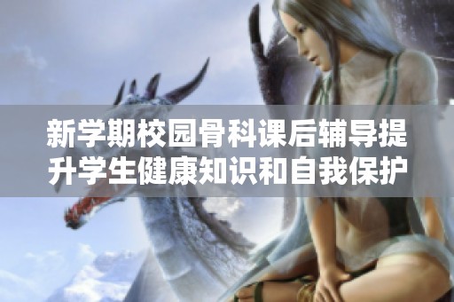 新学期校园骨科课后辅导提升学生健康知识和自我保护意识
