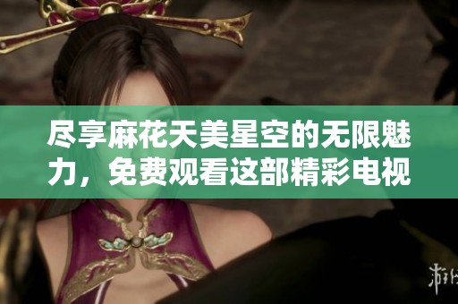 尽享麻花天美星空的无限魅力，免费观看这部精彩电视剧的绝佳机会