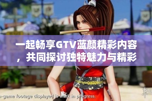 一起畅享GTV蓝颜精彩内容，共同探讨独特魅力与精彩故事