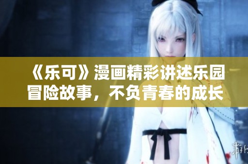 《乐可》漫画精彩讲述乐园冒险故事，不负青春的成长与追寻之旅