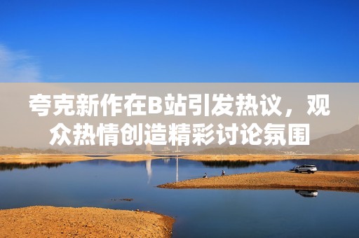 夸克新作在B站引发热议，观众热情创造精彩讨论氛围