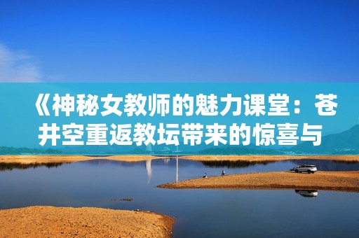《神秘女教师的魅力课堂：苍井空重返教坛带来的惊喜与挑战》