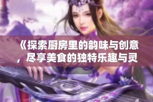 《探索厨房里的韵味与创意，尽享美食的独特乐趣与灵感》
