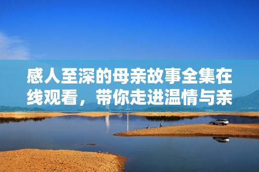 感人至深的母亲故事全集在线观看，带你走进温情与亲情的世界
