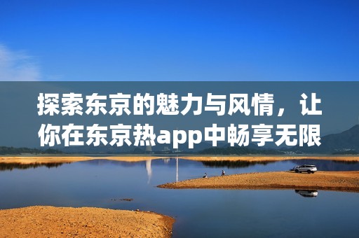 探索东京的魅力与风情，让你在东京热app中畅享无限精彩体验