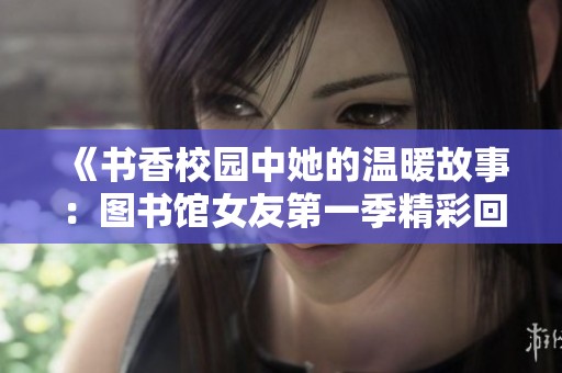 《书香校园中她的温暖故事：图书馆女友第一季精彩回顾》