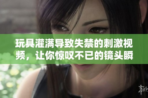 玩具灌满导致失禁的刺激视频，让你惊叹不已的镜头瞬间