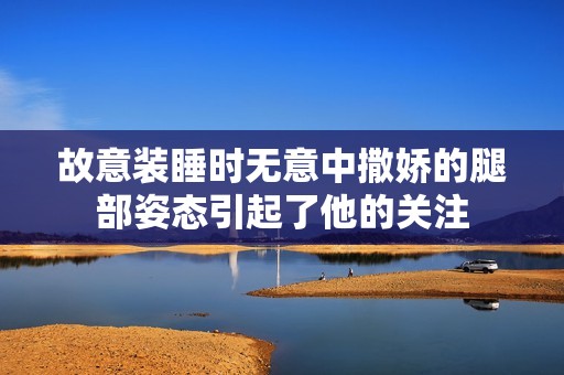 故意装睡时无意中撒娇的腿部姿态引起了他的关注