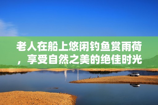 老人在船上悠闲钓鱼赏雨荷，享受自然之美的绝佳时光