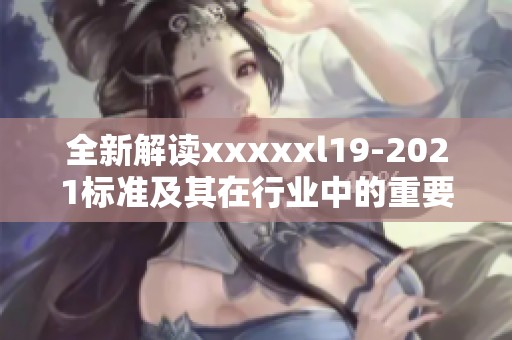 全新解读xxxxxl19-2021标准及其在行业中的重要应用分析
