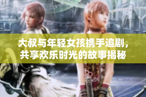 大叔与年轻女孩携手追剧，共享欢乐时光的故事揭秘