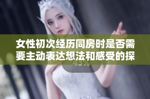 女性初次经历同房时是否需要主动表达想法和感受的探讨