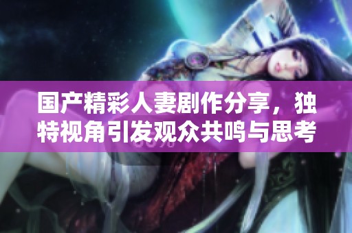 国产精彩人妻剧作分享，独特视角引发观众共鸣与思考